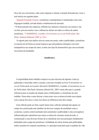 Hora faz isso com primor, sabe como impactar e chamar a atenção deixando por vezes a
real notícia em segundo plano.
   Segundo Fernando Correia o jornalismo contemporâneo é interpretado como uma
linguagem rendida, curvada diante o totalitarismo de mercado.
“ O financiamento das empresas, refletido nos anúncios comerciais nos jornais e nas
revistas, provoca muitas vezes, influencias diretas em todas as esferas da cadeia
jornalística. ” ( MARSHALL, Leandro. O Jornalismo na era da Publicidade. São
Paulo, Summus Editorial, 2003, p. 116 )
   O suporte para esta análise será em suma este ponto, onde a publicidade e jornalismo
se inserem de tal forma no jornal impresso que mal podemos distinguir com total
transparência um campo do outro, avaliar esse tipo de metamorfose que vem ocorrendo
nos jornais da atualidade.


                                      Justificativa




  A originalidade deste trabalho comprova-se pois discerne de algumas visões já
publicadas e discutidas sobre o assunto, como por exemplo no livro O Jornalismo na
era da Publicidade de Leandro Marshall ( MARSHALL, Leandro. O Jornalismo na era
da Publicidade. São Paulo, Summus editorial Ed., 2003 ) nesta obra que é a grande
referencia para os estudos da relação entre a Publicidade e o Jornalismo de meu
trabalho. Nesta obra o autor discute e trata como vem se desenvolvendo esta relação
com o passar dos anos e como isso altera ou influencia estes dois campo.

  Uma reflexão pode ser feita a partir deste tema, reflexão utilizada não apenas no
campo da comunicação mas também em diversos campos da atualidade como a
economia, o ponto central analisado entre jornalismo e publicidade é esta convergência
influenciada pelo capitalismo que marca a cultura do consumo acima de tudo. A
comunicação e suas diversas formas de se manifestar tem seus principais fundamentos
defendidos pelo campo do jornalismo e trabalhado de outras formas pela publicidade,
ambos atuando em conjunto atualmente, é o principal canal pelo qual os padrões de vida
 
