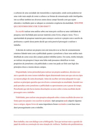 e culturais de uma sociedade são transmitidos e expressados; sendo assim podemos ter
uma visão mais ampla de como a cultura e as formas de comunicação estão interligadas,
isto se reflete também nos diversos ramos desse campo fazendo com que sejam
alterados e moldados para se adequar as constantes exigências da atualidade. MAS POR
QUE DEVEMOS DISCUTIR TUDO ISSO???

  Eu escolhi realizar uma análise sobre este tema pois verifica-se uma viabilidade de
pesquisa, terei facilidade para acessar materiais como livros, artigos e teses. Tive a
oportunidade de pesquisar materiais para começar a escrever o projeto com o auxilio da
professora e a partir desse ponto decidi que seria possível prosseguir e realizar o
trabalho.

  A decisão de realizar um projeto com este tema deve-se ao fato de constantemente
estarmos lidando tanto com a publicidade quanto o jornalismo e fazer uma análise mais
detalhada de como esses dois campos podem trabalhar juntos. Em suma, minha intenção
ao realizar esta pesquisa é traçar uma linha onde possamos identificar os reais
propósitos do jornalismo e da publicidade e como isso pode ser feito sem fugir dos
princípios éticos e morais desses campos.

  Originalidade, termo primordial para realizar um projeto acadêmico, devemos nos
ater a questão de como iremos trabalhar algum determinado tema sem que caia na cópia
ou mesmo plágio de outra dissertação. Antes de escolher um tema adequado tive que
analisar as principais questões que envolvem a comunicação na atualidade, fazendo isso
pude perceber como jornalismo o publicidade se aproximaram com o passar do tempo.
Percebendo que não havia muitas dissertações ou teses sobre o tema escolhido decidi
prosseguir com o trabalho.

  Viabilidade, para realizar uma pesquisa adequada sobre o tema escolhido devemos ter
fontes para nos pautar e nos auxiliar no projeto. Após pesquisar pude adquirir algumas
teses e artigos, alguns livros de suma importância foram receitados e com base nisso
darei prosseguimento com o trabalho.




Bom trabalho, mas sem diálogo com a bibliografia. Tem que teorizar mais a questão do
papel da mídia na construção de uma situação de violência. Também não problematizou.
 