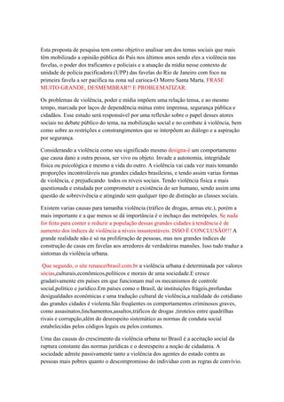 Esta proposta de pesquisa tem como objetivo analisar um dos temas sociais que mais
têm mobilizado a opinião pública do País nos últimos anos sendo eles a violência nas
favelas, o poder dos traficantes e policiais e a atuação da mídia nesse contexto de
unidade de polícia pacificadora (UPP) das favelas do Rio de Janeiro com foco na
primeira favela a ser pacifica na zona sul carioca-O Morro Santa Marta. FRASE
MUITO GRANDE, DESMEMBRAR!! E PROBLEMATIZAR.

Os problemas de violência, poder e mídia impõem uma relação tensa, e ao mesmo
tempo, marcada por laços de dependência mútua entre imprensa, segurança pública e
cidadãos. Esse estudo será responsável por uma reflexão sobre o papel desses atores
sociais no debate público do tema, na mobilização social e no combate á violência, bem
como sobre as restrições e constrangimentos que se interpõem ao diálogo e a aspiração
por segurança.

Considerando a violência como seu significado mesmo designa-é um comportamento
que causa dano a outra pessoa, ser vivo ou objeto. Invade a autonomia, integridade
física ou psicológica e mesmo a vida do outro. A violência vai cada vez mais tomando
proporções incontroláveis nas grandes cidades brasileiras, e tendo assim varias formas
de violência, e prejudicando todos os níveis sociais. Tendo violência física a mais
questionada e estudada por comprometer a existência do ser humano, sendo assim uma
questão de sobrevivência e atingindo sem qualquer tipo de distinção as classes sociais.

Existem varias causas para tamanha violência (tráfico de drogas, armas etc.), porém a
mais importante e a que menos se dá importância é o inchaço das metrópoles. Se nada
for feito para conter e reduzir a população dessas grandes cidades à tendência é de
aumento dos índices de violência a níveis insustentáveis. ISSO É CONCLUSÃO!!! A
grande realidade não é só na proliferação de pessoas, mas nos grandes índices de
construção de casas em favelas aos arredores de verdadeiras mansões. Isso tudo traduz a
sintomas da violência urbana.

 Que segundo, o site renascerbrasil.com.br a violência urbana é determinada por valores
sócias,culturais,econômicos,políticos e morais de uma sociedade.E cresce
gradativamente em países em que funcionam mal os mecanismos de controle
social,político e jurídico.Em países como o Brasil, de instituições frágeis,profundas
desigualdades econômicas e uma tradução cultural de violência,a realidade do cotidiano
das grandes cidades é violenta.São freqüentes os comportamentos criminosos graves,
como assasinatos,linchamentos,assaltos,tráficos de drogas ,tiroteios entre quadrilhas
rivais e corrupção,além do desrespeito sistemático as normas de conduta social
estabelecidas pelos códigos legais ou pelos costumes.

Uma das causas do crescimento da violência urbana no Brasil é a aceitação social da
ruptura constante das normas jurídicas e o desrespeito a noção de cidadania. A
sociedade admite passivamente tanto a violência dos agentes do estado contra as
pessoas mais pobres quanto o descompromisso do individuo com as regras de convívio.
 