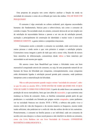 Esta proposta de pesquisa tem como objetivo analisar a função da moda na
sociedade de consumo e como ela se difunde por meio das mídias. FALAR MAIS UM
POUQUINHO!

       O consumo é algo enraizado na cultura ocidental, pois algumas necessidades
humanas são fundamentais, básicas para a sobrevivência, tais como o consumo de
comida e roupas. Na sociedade atual, no entanto, consumir deixou de ser um simples ato
de satisfação de necessidades básicas e passou a ser um ato de satisfação pessoal,
aceitação e principalmente de construção de identidade e muitas vezes é associado
SIMBOLICAMENTE a gastos inúteis e compulsões irracionais.

       Começamos assim a entender o consumo na sociedade, onde convivemos com
outras pessoas e ainda assim o que vem primeiro é sempre a satisfação própria.
Construímos nossa imagem a partir de tudo que está a nossa volta, fazendo de nossos
bens utensílios de diferenciação, consumimos desde idéias a bens materiais por
necessidade ou até mesmo por opção.

       Há autores como Jean Baudrillard que tratam a felicidade como um bem
mensurável conquistado através do consumo, ou seja, há uma propensão natural do ser
humano de busca da felicidade por conquistas, conseqüentemente, essas conquistas
estão diretamente ligadas à satisfação pessoal gerada pelo consumo, onde podemos
interpretar como a materialização da felicidade.

       Não se sabe precisamente quando surgiu o termo “sociedade de consumo”, sabe-
se que foi entre os séculos XVI e XVIII ENTÃO SE SABE QUANDO FOI. O QUE
NÃO SE SABE É COMO FOI O PROCESSO. A partir de então houve um aumento da
produção de novas mercadorias, bens que iam além do necessário, o que acarretou uma
mudança na forma de consumir. Antes, as famílias consumiam grande parte do que
produziam e a sociedade era formada por grupos sociais estagnados, como podíamos
ver na sociedade francesa nos séculos XVII e XVIII, a nobreza não podia viver o
mesmo estilo de vida dos burgueses e da mesma maneira os burgueses, mesmo tendo
renda suficiente, não poderiam ter o estilo de vida dos nobres devido às leis suntuárias.
Posteriormente, o consumo na família passou a ser individual, cada um consumia de
acordo com seus desejos e a classe social passou a não interferir no direito ao consumo,
como cita Lívia Barbosa em seu livro Sociedade de Consumo. CONSERTAR
REFERÊNCIA BIBLIOGRÁFICA.
 