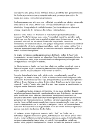 Isso tudo traz uma grande divisão entre dois mundos, e contribui para que os moradores
das favelas sejam vistos como pessoas descartáveis do que os das áreas nobres da
cidade, e os jovens, como potenciam criminosos.

Sendo assim quem mas sofre com essa violência é a população que não tem outra opção
a não ser viver em favelas. Quem vive e convive diariamente com todo tipo de
submissão e de degradação da condição humana. Que vive tendo que se submeter à
vontade e à opressão dos traficantes, das milícias ou dos policiais.

Tomando como partida aos defensores da nomenclatura politicamente correta a
expressão “favela” preferindo usar o termo “comunidade carente”, o que não é nada
mais do que uma discussão bizarra pois independentemente do nome que se use, o fato
permanece imutável: um amontoado de moradias improvisadas construídas
normalmente em terrenos invadidos, sem qualquer planejamento urbanístico e com total
ausência de infra-estrutura, sem água encanada ou esgoto, nem energia elétrica. Com o
passar do tempo os moradores de tais povoamentos conseguem manusiar tais carências
através de clientelismo político.

Há favelas em todos os grandes centros urbanos do Brasil e no Rio de Janeiro são
centenas delas e seu surgimento é um subproduto óbvio do crescimento econômico e da
má distribuição de renda já que os trabalhadores de baixo poder aquisitivo precisam
viver próximos a seus locais de trabalho.

No Rio de Janeiro as favelas convivem lado a lado com a cidade organizada como se
fosse sua imagem negativa, numa citação muito bem diagnosticada pelo jornalista
Zuenir Ventura, da dualidade cruel entre “morro” e “asfalto”.

Em razão da total ausência do poder público e não raro pela posição geográfica
privilegiada (no alto de morros), as favelas acabam se transformando em grupos cada
vez maiores de criminosos de todo o tipo, principalmente de quadrilhas que exploram o
tráfico de drogas ilícitas e que, diante da necessidade de defender seu território e seus
pontos de “comércio” contra a investida de grupos rivais, acabam se transformando em
perigosos bandos fortemente armados.

A população das favelas, composta normalmente em sua quase totalidade de gente
trabalhadora e honesta é oprimida e explorada pelos grupos de traficantes que exercem
poder de vida e de morte sobre tais comunidades. Em algumas comunidades, os
traficantes substituem o poder público até mesmo promovendo um tipo de assistência
que consiste em financiar compras de remédios e até funerais para alguns moradores,
mas não é uma caridade desinteressada, isso costuma esconder um alto preço a ser pago
pelos moradores das favelas. A convivência obrigatória com os traficantes também e
outro fator de uso ostensivo de drogas também acaba por levar o drama da dependência
química para dentro das famílias dos favelados.

Há também a prática freqüente de promover bailes “funk” nas favelas com a
participação de grupos musicais do gênero, tudo financiado pelo tráfico, apenas com o
objetivo comercial de incrementar as vendas de maconha e cocaína. É normal também
que os moradores das favelas se vejam no meio do fogo cruzado de verdadeiras
batalhas entre grupos rivais disputando o controle territorial dos pontos de venda de
 