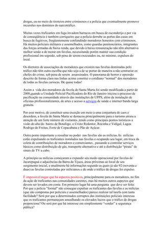 drogas, ou no meio de tiroteios entre criminosos e a polícia que eventualmente promove
incursões nos domínios do narcotráfico.

Muitas vezes traficantes em fuga invadem barracos em busca de esconderijo e por via
de conseqüência é também corriqueiro que a polícia derrube as portas das casas em
busca de fugitivos, freqüentemente confundindo moradores honestos com criminosos.
Há muitos policiais militares e assemelhados, como guardas penitenciários, integrantes
das forças armadas de baixa renda, que devido à baixa remuneração não têm alternativa
melhor senão a de morar em favelas, necessitando porém manter sua condição
profissional em segredo, sob pena de serem executados ou, no mínimo, expulsos do
local.

Os diretores de associações de moradores que existem nas favelas dominadas pelo
tráfico não têm outra escolha que não seja a de se portar de maneira a não contrariar os
chefes do crime, sob pena de serem assassinados. O panorama de horror e opressão
descrito de forma clara nas linhas acima constitui o cotidiano “normal” dos moradores
de todas as favelas cariocas. De quase todas!

Assim a vida dos moradores da favela do Santa Marta foi sendo modificada a partir de
2008,quando a Unidade Policial Pacificadora do Rio de Janeiro iniciou o processo de
pacificação na comunidade através das instalações de UPPS, além da instalação de
oficinas profissionalizantes, de artes e acesso a serviços de saúde e internet banda larga
gratuita.

Por esse motivo, de constituir uma exceção em meio a uma conjuntura de caos e
desordem, a favela do Santa Marta se destacou principalmente para o turismo atraiu a
atenção de um forte número de visitantes ,tendo como principais pontos turísticos a
visão do alto do bairro de Botafogo, o Cristo Redentor, Rocinha e Vidigal, Lagoa
Rodrigo de Freitas, Forte de Copacabana e Pão de Açúcar.

Outro ponto importante a ressaltar no poder nas favelas são as milícias.As milícias
estão expulsando os traficantes instalados nas favelas e ocupando seu lugar, em troca da
coleta de contribuições de moradores e comerciantes , passando a controlar serviços
básicos como distribuição de gás, transporte alternativo e até a distribuição “pirata” de
sinais de TV a cabo.

A princípio as milícias começaram a expandir seu modo operacional por favelas de
Jacarepaguá e adjacências da Barra da Tijuca, áreas próximas ao local de seu
surgimento inicial, e atualmente há informações segundo as quais já são 92 (noventa e
duas) as favelas controladas por milicianos e de onde o tráfico de drogas foi expulso.

É impossível negar que há aspectos positivos, principalmente para os moradores, no fim
da ação de traficantes nas comunidades carentes, mas há muitos outros aspectos que
devem ser levados em conta. Em primeiro lugar há uma pergunta que deve ser feita:
Por que a polícia "formal" não consegue expulsar os traficantes das favelas e as milícias
(que são compostas por policiais e assemelhados) parece realizar tal tarefa com tanta
facilidade? Será por que a determinados corruptos das instituições policiais interessa
que os traficantes permaneçam amealhando os elevados lucros que o tráfico de drogas
proporciona? Ou será por que há interesse em simplesmente “vender” a segurança
pública?
 