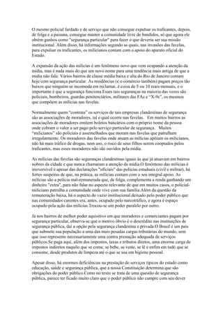 O mesmo policial fardado e de serviço que não consegue expulsar os traficantes, depois,
de folga e a paisana, consegue manter a comunidade livre de bandidos, só que agora ele
obtém ganhos como "segurança particular" para fazer o que deveria ser sua missão
institucional. Além disso, há informações segundo as quais, nas invasões das favelas,
para expulsar os traficantes, os milicianos contam com o apoio do aparato oficial do
Estado.

A expansão da ação das milícias é um fenômeno novo que vem ocupando a atenção da
mídia, mas é nada mais do que um novo nome para uma tendência mais antiga de que a
mídia não fala: Vários bairros de classe média baixa e alta do Rio de Janeiro contam
hoje com segurança particular. As residências (e o comércio também) pagam preços tão
baixos que ninguém se incomoda em reclamar, é coisa de 5 ou 10 reais mensais, e o
importante é que a segurança funciona.Esses tais seguranças na maioria das vezes são
policiais, bombeiros, guardas penitenciários, militares das FAs e “X-9s”, os mesmos
que compõem as milícias nas favelas.

Normalmente quem “contrata” os serviços de tais empresas clandestinas de segurança
são as associações de moradores, tal e qual ocorre nas favelas. Em muitos bairros as
associações de moradores emitem boletos bancários com o próprio nome da pessoa
onde cobram o valor a ser pago pelo serviço particular de segurança. Muitos
“milicianos” são policiais e assemelhados que moram nas favelas que patrulham
irregularmente. Os moradores das favelas onde atuam as milícias apóiam os milicianos,
não há mais tráfico de drogas, nem uso, o risco de seus filhos serem cooptados pelos
traficantes, mas esses moradores não são ouvidos pela mídia.

As milícias das favelas são seguranças clandestinas iguais às que já atuavam em bairros
nobres da cidade e que nunca chamaram a atenção da mídia.O fenômeno das milícias é
irreversível e apesar das declarações "oficiais" das polícias estaduais (civil e militar), há
fortes suspeitas de que, na prática, as milícias contam com o seu integral apoio. As
milícias são a polícia mal-remunerada que, de folga, complementa a renda ganhando um
dinheiro "extra", para não falar no aspecto relevante de que em muitos casos, o policial-
miliciano patrulha a comunidade onde vive com sua família.Além da questão da
remuneração baixa, há o aspecto do vazio institucional deixado pelo poder público que
nas comunidades carentes era, antes, ocupado pelo narcotráfico, e agora é espaço
ocupado pela ação das milícias.Trocou-se um poder paralelo por outro.

Já nos bairros de melhor poder aquisitivo em que moradores e comerciantes pagam por
segurança particular, observa-se que o motivo óbvio é o descrédito nas instituições de
segurança pública, daí a opção pela segurança clandestina e privada.O Brasil é um país
que submete sua população a uma das mais pesadas cargas tributárias do mundo, sem
que isso represente necessariamente uma contra prestação adequada de serviços
públicos.Se paga aqui, além dos impostos, taxas e tributos diretos, uma enorme carga de
impostos indiretos naquilo que se come, se bebe, se veste, se lê e enfim em tudo que se
consome, desde produtos de limpeza até o que se usa em higiene pessoal.

Apesar disso, há enormes deficiências na prestação de serviços típicos do estado como
educação, saúde e segurança pública, que a nossa Constituição determina que são
obrigações do poder público.Como no texto se trata de uma questão de segurança
pública, parece ter ficado muito claro que o poder público não cumpre com seu dever
 