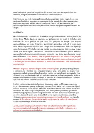 constitucional de garantir a integridade física, emocional, moral e o patrimônio dos
cidadãos, independentemente de sua condição sócio-econômica.

E por isso que não resta outra opção aos cidadãos pagar pelo maior preço..É por essa
razão que brasileiros pagam por segurança particular quando deveriam poder contar e
confiar na segurança pública proporcionada pelo Estado, e é por essa razão que
favelados preferem ser controlados por milícias do que ser oprimidos por traficantes de
drogas.

Justificativa

O trabalho vem ser desenvolvido de modo a transparecer como está a situação real do
morro Dona Marta depois da ocupação do policiamento no local. O trabalho será
realizado de modo prático no qual será feita pesquisa de campo, que seguirá
acompanhada de um ensaio fotográfico que retratara a realidade no local. O ensaio mais
tarde ira servir para que seja feita uma comparação do morro antes da UPP e depois já
com ela instalada. O trabalho será de grande importância para a Universidade e seus
alunos pois busca expor a comunidade a sua realidade do dia-a-dia na qual só podemos
acompanhar pela mídia num determinado momento e da forma que ela queira passar
essa informação. Esse trabalho será de grande importância na minha formação pela
experiência adquirida e por mostrar a comunidade de um jeito nunca visto antes, no qual
a informação será totalmente recolhida e transferida diretamente, sem intermediários
como a mídia.

O tema é de grande importância para a área comunicação no que, tange principalmente
a Comunicação e Política. Sabe-se que ao longo do tempo a violência nas favelas vem
crescendo gradativamente, afetando a ordem pública e principalmente a sociedade. Essa
violência vem amedrontando cada vez mais a sociedade e tendo conseqüências terríveis
como o crescimento do tráfico de drogas, o aumento de crimes extremamente violentos,
sem falar nos roubos e o medo dos cidadãos a liberdade.

Embora muitas pesquisas já tenham sido feitas nesta área o problema persiste, o que
torna esta pesquisa relevante também no campo político, social e gorvenamental, já que
cabe ao governo e a educação da sociedade, a tarefa de normatizar o assunto, através de
um estudo por parte dos poderes políticos, uma educação em que mostre que não há
indiferenças por partes dos cidadãos por morarem em áreas menos desfavorecidas que
as outras. Causando assim uma desigualdade social e conseqüentemente gerando a
violência. A pesquisa se torna importante por seu aspecto interdisciplinar, envolvendo
estudos de Sociologia e Antropologia Social, que fornecerão índices de mortalidade,
tráfico e qualquer tipo de violência urbana.

Assim, sua realização poderá contribuir para um reflexão ampla sobre o problema
e,como conseqüência,fornecendo respostas para que as autoridades pertinentes se o
enfrentem com maior grau de eficácia.
 