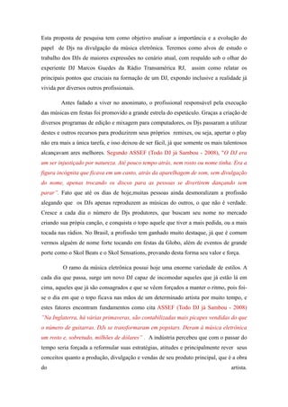 Esta proposta de pesquisa tem como objetivo analisar a importância e a evolução do
papel de Djs na divulgação da música eletrônica. Teremos como alvos de estudo o
trabalho dos DJs de maiores expressões no cenário atual, com respaldo sob o olhar do
experiente DJ Marcos Guedes da Rádio Transamérica RJ,            assim como relatar os
principais pontos que cruciais na formação de um DJ, expondo inclusive a realidade já
vivida por diversos outros profissionais.

        Antes fadado a viver no anonimato, o profissional responsável pela execução
das músicas em festas foi promovido a grande estrela do espetáculo. Graças a criação de
diversos programas de edição e mixagem para computadores, os Djs passaram a utilizar
destes e outros recursos para produzirem seus próprios remixes, ou seja, apertar o play
não era mais a única tarefa, e isso deixou de ser fácil, já que somente os mais talentosos
alcançavam ares melhores. Segundo ASSEF (Todo DJ já Sambou - 2008), "O DJ era
um ser injustiçado por natureza. Até pouco tempo atrás, nem rosto ou nome tinha. Era a
figura incógnita que ficava em um canto, atrás da aparelhagem de som, sem divulgação
do nome, apenas trocando os discos para as pessoas se divertirem dançando sem
parar”. Fato que até os dias de hoje,muitas pessoas ainda desmoralizam a profissão
alegando que os DJs apenas reproduzem as músicas do outros, o que não é verdade.
Cresce a cada dia o número de Djs produtores, que buscam seu nome no mercado
criando sua própia canção, e conquista o topo aquele que tiver a mais pedida, ou a mais
tocada nas rádios. No Brasil, a profissão tem ganhado muito destaque, já que é comum
vermos alguém de nome forte tocando em festas da Globo, além de eventos de grande
porte como o Skol Beats e o Skol Sensations, provando desta forma seu valor e força.

         O ramo da música eletrônica possui hoje uma enorme variedade de estilos. A
cada dia que passa, surge um novo DJ capaz de incomodar aqueles que já estão lá em
cima, aqueles que já são consagrados e que se vêem forçados a manter o ritmo, pois foi-
se o dia em que o topo ficava nas mãos de um determinado artista por muito tempo, e
estes fatores encontram fundamentos como cita ASSEF (Todo DJ já Sambou - 2008)
”Na Inglaterra, há várias primaveras, são contabilizadas mais picapes vendidas do que
o número de guitarras. DJs se transformaram em popstars. Deram à música eletrônica
um rosto e, sobretudo, milhões de dólares” . A indústria percebeu que com o passar do
tempo seria forçada a reformular suas estratégias, atitudes e principalmente rever seus
conceitos quanto a produção, divulgação e vendas de seu produto principal, que é a obra
do                                                                                 artista.
 