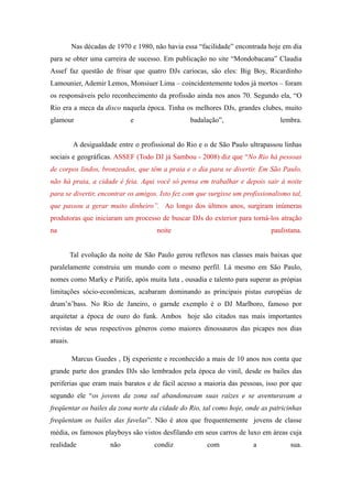 Nas décadas de 1970 e 1980, não havia essa “facilidade” encontrada hoje em dia
para se obter uma carreira de sucesso. Em publicação no site “Mondobacana” Claudia
Assef faz questão de frisar que quatro DJs cariocas, são eles: Big Boy, Ricardinho
Lamounier, Ademir Lemos, Monsiuer Lima – coincidentemente todos já mortos – foram
os responsáveis pelo reconhecimento da profissão ainda nos anos 70. Segundo ela, “O
Rio era a meca da disco naquela época. Tinha os melhores DJs, grandes clubes, muito
glamour                       e                    badalação”,                   lembra.


           A desigualdade entre o profissional do Rio e o de São Paulo ultrapassou linhas
sociais e geográficas. ASSEF (Todo DJ já Sambou - 2008) diz que “No Rio há pessoas
de corpos lindos, bronzeados, que têm a praia e o dia para se divertir. Em São Paulo,
não há praia, a cidade é feia. Aqui você só pensa em trabalhar e depois sair à noite
para se divertir, encontrar os amigos. Isto fez com que surgisse um profissionalismo tal,
que passou a gerar muito dinheiro”. Ao longo dos últmos anos, surgiram inúmeras
produtoras que iniciaram um processo de buscar DJs do exterior para torná-los atração
na                                     noite                                  paulistana.


          Tal evolução da noite de São Paulo gerou reflexos nas classes mais baixas que
paralelamente construiu um mundo com o mesmo perfil. Lá mesmo em São Paulo,
nomes como Marky e Patife, após muita luta , ousadia e talento para superar as própias
limitações sócio-econômicas, acabaram dominando as principais pistas européias de
drum’n’bass. No Rio de Janeiro, o garnde exemplo é o DJ Marlboro, famoso por
arquitetar a época de ouro do funk. Ambos hoje são citados nas mais importantes
revistas de seus respectivos gêneros como maiores dinossauros das picapes nos dias
atuais.

          Marcus Guedes , Dj experiente e reconhecido a mais de 10 anos nos conta que
grande parte dos grandes DJs são lembrados pela época do vinil, desde os bailes das
periferias que eram mais baratos e de fácil acesso a maioria das pessoas, isso por que
segundo ele “os jovens da zona sul abandonavam suas raízes e se aventuravam a
freqüentar os bailes da zona norte da cidade do Rio, tal como hoje, onde as patricinhas
freqüentam os bailes das favelas”. Não é atoa que frequentemente jovens de classe
média, os famosos playboys são vistos desfilando em seus carros de luxo em áreas cuja
realidade              não            condiz            com             a            sua.
 