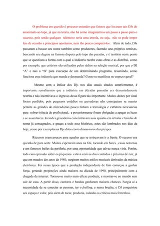 O problema em questão é procurar entender que fatores que levaram tais DJs do
anonimato ao topo, já que na teoria, não há como imaginarmos um passo a passo para o
sucesso, pois senão qualquer talentoso seria uma estrela, ou seja, não se pode impor
leis de ocasião a princípios oportunos, nem tão pouco compará-los . Além de tudo, DJs
passaram a buscar seu nome também como produtores, fazendo seus próprios remixes,
buscando seu degrau na famosa disputa pelo topo das paradas, e é também neste ponto
que se questiona a forma com a qual a indústria recebe estas obras e as distribui, como
por exemplo, que critérios são utilizados pelas rádios na seleção musical, por que o DJ
“A” e não o “B” para execução de um determinando programa, resumindo, como
funciona essa industria que manda e desmanda? Como se manifesta no aspecto geral?

        Mesmo com a ênfase dos Djs nos dias atuais citados anteriormente, é
importante ressaltarmos que a indústria em décadas passadas era demasiadamente
restrita e não incentivava o ingresso dessa figura tão importante. Muitos destes por sinal
foram perdidos, pois pequenos estúdios ou gravadoras não conseguiam se manter
perante as grandes do mercado,tão pouco tinham a tecnologia e estrutura necessárias
para sobrevivência do profissional, e posteriormente foram obrigadas a apagar as luzes
e se ausentarem. Grandes gravadoras concentravam suas apostas em artistas e bandas de
nome já consagrados, e graças a todo esse histórico, estes são lembrados nos dias de
hoje, como por exemplos os Djs ditos como dinossauros das picapes.

       Recursos eram poucos para aqueles que se arriscavam ir a frente. O sucesso era
questão de pura sorte. Muitos esperaram anos na fila, tocando em bares , casas noturnas
e em famosos bailes da periferia, por uma oportunidade que talvez nunca viria. Porém,
toda essa opressão sobre os pequenos estava com os dias contados e próxima de ruir, já
que em meados dos anos de 1980, surgiram muitos estilos musicais derivados da música
eletrônica. Foi nessa época que a produção independente de fato começou a ganhar
força, gerando proporções ainda maiores na década de 1990, principalmente com a
chegada da internet. Tornou-se muito mais eficaz produzir, e mostrar-se ao mundo sem
sair de casa. A partir disso, cantores e bandas ganharam maiores chances. Surgia aí a
necessidade de se conectar as pessoas, ter o feelling, e nessa brecha, o DJ conquistou
seu espaço e valor, pois alem de tocar, produzia, calando os críticos mais ferrenhos.
 