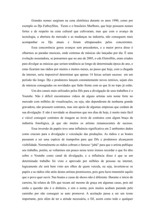 Grandes nomes surgiram na cena eletrônica durante os anos 1990, como por
exemplo os Djs FatboySlim, Tiesto e o brasileiro Marlboro, que hoje possuem nomes
fortes e de respeito na cena cultural que cultivaram, mas que com o avanço da
tecnologia, a abertura do mercado e as mudanças na industria, não conseguem mais
acompanhar     os    Djs    atuais   e    foram    ultrapassados     pelos    concorrentes.
       Essa concorrência gerou avanços sem precedentes, e a maior prova disso é
olharmos as paradas musicais, onde centenas de músicas são lançadas por dia. É uma
evolução assustadora, se pensarmos que no ano de 2005, o cds EletroHits, eram criados
para divulgar as músicas que seriam tendência ao longo de determinada época do ano, e
estas ficariam nas rádios por muitos e muitos meses, ao passo que hoje, com a chegada
da internet, seria impossível determinar que apenas 14 faixas seriam sucesso em um
período tão longo. Djs e produtores lançam constantemente novos remixes, sejam eles
de músicas consagradas ou novidades que farão frente com as que lá no topo já estão.
       Um dos canais mais utilizados pelos DJs para a divulgação de seus trabalhos é o
Youtube. Não é difícil encontramos vídeos de alguns artistas sem nome forte no
mercado com milhões de visualizações, ou seja, não dependeram de nenhuma grande
gravadora, não possuem contratos, mas sim apoio de algumas empresas que cuidam de
sua divulgação. E não é novidade se dissermos que nos dias de hoje, é muito mais fácil
e viável conseguir contratos de imagem ao invés de contratos com algum braço da
indústria fonológica, já que são muitos os artistas remanescentes de sucesso.
       Essa inversão de papéis teve uma influência significativa em 2 ambientes dados
como cruciais para a divulgação e veiculação das produções. As rádios e as boates
passaram a ser uma espécie de trampolim para que DJs e produtores alcançarem
visibilidade. Normalmente as rádios cobram o famoso “jabá” para que o artista publique
seu trabalho, porém, se voltarmos um pouco nesse texto iremos recordar o que foi dito
sobre o Youtube como canal de divulgação, e a influência disso é que se um
determinado trabalho foi visto e aprovado por milhões de pessoas na internet,
logicamente ele será bem visto aos olhos de quem veicula, ou seja, invertem-se os
papéis e as rádios irão atrás destes artistas promissores, pois gera lucro transmitir aquilo
que o povo quer ouvir. Nas boates e casas de shows não é diferente. Durante o início de
carreira, há relatos de DJs que tocam até mesmo de graça em algumas casas, pois até
então a questão não é o dinheiro, e sim o nome, pois muitos acabam parando pelo
caminho por não conseguir se auto promover. A aceitação passa a ser um ícone
importante, pois além de ter a atitude necessária, o DJ, assim como todo e qualquer
 