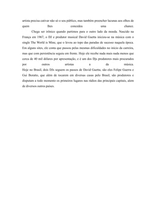 artista precisa cativar não só o seu público, mas também preencher lacunas aos olhos de
quem                lhes              concedeu               uma               chance.
       Chega ser irônico quando partimos para o outro lado da moeda. Nascido na
França em 1967, o DJ e produtor musical David Guetta iniciou-se na música com o
single The World is Mine, que o levou ao topo das paradas de sucesso naquela época.
Em alguns sites, ele conta que passou pelas mesmas dificuldades no início da carreira,
mas que com persistência seguiu em frente. Hoje ele recebe nada mais nada menos que
cerca de 40 mil dólares por apresentação, e é um dos Djs produtores mais procurados
por            outros            artistas           a            da            música.
Hoje no Brasil, dois DJs seguem os passos de David Guetta; são eles Felipe Guerra e
Gui Boratto, que além de tocarem em diversas casas pelo Brasil, são produtores e
disputam a todo momento os primeiros lugares nas rádios das principais capitais, alem
de diversos outros países.
 