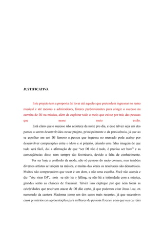 JUSTIFICATIVA



      Este projeto tem a proposta de levar até aqueles que pretendem ingressar no ramo
musical e até mesmo a admiradores, fatores predominantes para atingir o sucesso na
carreira de DJ na música, além de explorar todo o meio que existe por trás das pessoas
que                       nesse                       meio                        estão.
      Está claro que o sucesso não acontece da noite pro dia, e esse talvez seja um dos
pontos a serem desenvolvidos nesse projeto, principalmente o da persistência, já que ao
se espelhar em um DJ famoso a pessoa que ingressa no mercado pode acabar por
desenvolver comparações entre o ídolo e si próprio, criando uma falsa imagem de que
tudo será fácil, daí a afirmação de que “ser DJ não é tudo, é preciso ser bom” e as
conseqüências disso nem sempre são favoráveis, devido a falta de conhecimento.
      Por ser hoje a profissão da moda, não só pessoas do meio comum, mas também
diversos artistas se lançam na música, e muitas das vezes os resultados são desastrosos.
Muitos não compreendem que tocar é um dom, e não uma escolha. Você não acorda e
diz “Vou virar DJ”, pois se não há o felling, se não há a intimidade com a música,
grandes serão as chances de fracassar. Talvez isso explique por que nem todas as
celebridades que resolvem atacar de DJ dão certo, já que podemos citar Jesus Luz, ex
namorado da cantora Madonna como um dos casos mais recentes, já que sucessivos
erros primários em apresentações para milhares de pessoas fizeram com que sua carreira
 