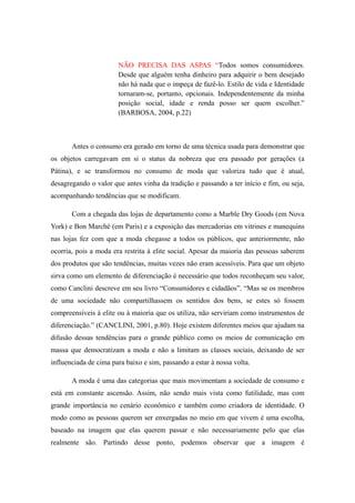 NÃO PRECISA DAS ASPAS “Todos somos consumidores.
                       Desde que alguém tenha dinheiro para adquirir o bem desejado
                       não há nada que o impeça de fazê-lo. Estilo de vida e Identidade
                       tornaram-se, portanto, opcionais. Independentemente da minha
                       posição social, idade e renda posso ser quem escolher.”
                       (BARBOSA, 2004, p.22)



       Antes o consumo era gerado em torno de uma técnica usada para demonstrar que
os objetos carregavam em si o status da nobreza que era passado por gerações (a
Pátina), e se transformou no consumo de moda que valoriza tudo que é atual,
desagregando o valor que antes vinha da tradição e passando a ter início e fim, ou seja,
acompanhando tendências que se modificam.

       Com a chegada das lojas de departamento como a Marble Dry Goods (em Nova
York) e Bon Marché (em Paris) e a exposição das mercadorias em vitrines e manequins
nas lojas fez com que a moda chegasse a todos os públicos, que anteriormente, não
ocorria, pois a moda era restrita à elite social. Apesar da maioria das pessoas saberem
dos produtos que são tendências, muitas vezes não eram acessíveis. Para que um objeto
sirva como um elemento de diferenciação é necessário que todos reconheçam seu valor,
como Canclini descreve em seu livro “Consumidores e cidadãos”. “Mas se os membros
de uma sociedade não compartilhassem os sentidos dos bens, se estes só fossem
compreensíveis à elite ou à maioria que os utiliza, não serviriam como instrumentos de
diferenciação.” (CANCLINI, 2001, p.80). Hoje existem diferentes meios que ajudam na
difusão dessas tendências para o grande público como os meios de comunicação em
massa que democratizam a moda e não a limitam as classes sociais, deixando de ser
influenciada de cima para baixo e sim, passando a estar à nossa volta.

       A moda é uma das categorias que mais movimentam a sociedade de consumo e
está em constante ascensão. Assim, não sendo mais vista como futilidade, mas com
grande importância no cenário econômico e também como criadora de identidade. O
modo como as pessoas querem ser enxergadas no meio em que vivem é uma escolha,
baseado na imagem que elas querem passar e não necessariamente pelo que elas
realmente são. Partindo desse ponto, podemos observar que a imagem é
 