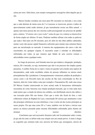 caísse por terra. Além disso, nem sempre conseguimos enxergá-los além daquilo que já
são.

       Marcus Guedes coordena um curso para DJs iniciantes no mercado, e nos conta
que a cada abertura de turma cerca de 5 a 6 pessoas se inscrevem, porem o índice de
aproveitamento acaba sendo mínimo, já que normalmente ocorre um filtro natural e
apenas uma única pessoa das seis inscritas acaba prosseguindo seu processo de aptidão
para a música. “O talento não é para todos” conta ele que viu a música se desenvolver
de forma ampla nos últimos 10 anos. Podemos também afirmar com todas as palavras
que nada é fácil para um DJ iniciante, pois ele além de não obter público admirador,
muitas vezes não possui capital financeiro suficiente para montar uma estrutura básica
para sua inicialização no mercado. A maioria dos equipamentos são caros e não são
encontrados em qualquer esquina. É necessário expor e entender as dificuldades
enfrentadas por todos, já que estamos aqui falado de uma carreira comum a
adversidades como a qualquer outra.

       Ao longo do processo, será formada uma tese que traduza a integração: produção,
música, DJ e mercado, ou seja, mostrarmos que não é um processo tão simples quanto
pensamos. A melhor forma de se expor o tema em questão será criando uma espécie de
documentário, onde serão recolhidos relatos de pessoas influentes na música atual,
principalmente Djs e produtores. Consequentemente visitaremos estúdios de produção e
cursos como o da Eleventh (uma das escolas de Djs mais conceituadas no Rio de
Janeiro), além de visitar rádios como por exemplo a Transamérica RJ, onde atua nosso
DJ Marcus Guedes (mencionado no texto acima) onde lá buscaremos informações
necessárias de como funciona essa relação produção-mercado, que se trata nada mais
nada menos que a criação da música nos estúdios, sua distribuição através das rádios e
sua execução pelos DJs nas boates. Claro que a noite não ficará de fora, e nela
colheremos relatos de Raphael de Luca, conceituado DJ carioca que atualmente é uma
das principais referências na cena eletrônica, e isso o torna um dos ícones principais ao
nosso projeto. Ele que atua como DJ a 3 anos, também veio de baixo e iniciou seus
passos na música passando pelas mesmas dificuldades enfrentadas pelos demais até
alcançar                     o                     sucesso                     absoluto.
        Concluímos que será necessário fazermos todo este levantamento sobre o tema,
já que não há como se definir toda essa relação sem um estudo prévio. A meta é chegar
ao esqueleto que estrutura todo esse universo de beleza que enxergamos, através de
 