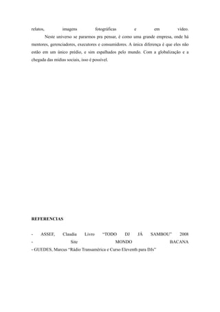relatos,           imagens             fotográficas        e         em       vídeo.
           Neste universo se pararmos pra pensar, é como uma grande empresa, onde há
mentores, gerenciadores, executores e consumidores. A única diferença é que eles não
estão em um único prédio, e sim espalhados pelo mundo. Com a globalização e a
chegada das mídias sociais, isso é possível.




REFERENCIAS


-    ASSEF,         Claudia    Livro       “TODO      DJ       JÁ   SAMBOU”    2008
-                       Site                      MONDO                   BACANA
- GUEDES, Marcus “Rádio Transamérica e Curso Eleventh para DJs”
 