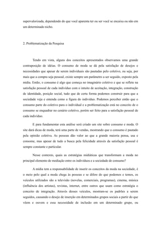 supervalorizada, dependendo do que você aparenta ter ou ser você se encaixa ou não em
um determinado nicho.




2. Problematização da Pesquisa




       Tendo em vista, alguns dos conceitos apresentados observamos uma grande
contraposição de idéias. O consumo de moda se dá pela satisfação de desejos e
necessidades que apesar de serem individuais são pautadas pelo coletivo, ou seja, por
mais que a compra seja pessoal, existe sempre um parâmetro a ser seguido, exposto pela
mídia. Então, o consumo é algo que começa no imaginário coletivo e que se reflete na
satisfação pessoal de cada indivíduo com o intuito de aceitação, integração, construção
de identidade, posição social, tudo que de certa forma podemos construir para que a
sociedade veja e entenda como a figura do indivíduo. Podemos perceber então que o
consumo parte do coletivo para o individual e a problematização está no conceito de o
consumo se enquadrar no cenário coletivo, porém ser feito para a satisfação pessoal de
cada indivíduo.

       E para fundamentar esta análise será criado um site sobre consumo e moda. O
site dará dicas de moda, terá uma parte de vendas, mostrando que o consumo é pautado
pela opinião coletiva. As pessoas dão valor ao que a grande maioria pensa, usa e
consome, mas apesar de tudo a busca pela felicidade através da satisfação pessoal é
sempre constante e particular.

       Nesse contexto, quais as estratégias midiáticas que transformam a moda no
principal elemento de mediação entre os indivíduos e a sociedade de consumo?

       A mídia tem a responsabilidade de inserir os conceitos da moda na sociedade, é
o meio pelo qual a moda chega às pessoas e se difere do que podemos e temos, os
veículos utilizados são a televisão (novelas, comerciais, programas), cinema, música
(influência dos artistas), revistas, internet, entre outros que usam como estratégia o
conceito de integração. Através desses veículos, mostram-se os padrões a serem
seguidos, causando o desejo de inserção em determinados grupos sociais a partir do que
vêem e ouvem e essa necessidade de inclusão em um determinado grupo, ou
 
