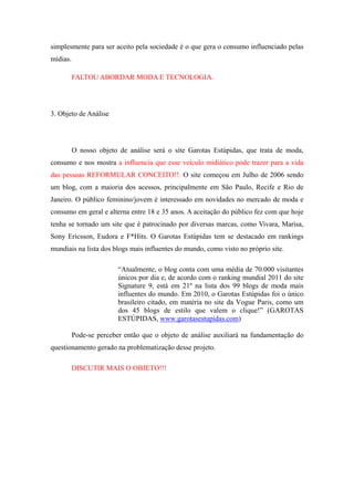 simplesmente para ser aceito pela sociedade é o que gera o consumo influenciado pelas
mídias.

          FALTOU ABORDAR MODA E TECNOLOGIA.




3. Objeto de Análise




          O nosso objeto de análise será o site Garotas Estúpidas, que trata de moda,
consumo e nos mostra a influencia que esse veículo midiático pode trazer para a vida
das pessoas REFORMULAR CONCEITO!!. O site começou em Julho de 2006 sendo
um blog, com a maioria dos acessos, principalmente em São Paulo, Recife e Rio de
Janeiro. O público feminino/jovem é interessado em novidades no mercado de moda e
consumo em geral e alterna entre 18 e 35 anos. A aceitação do público fez com que hoje
tenha se tornado um site que é patrocinado por diversas marcas, como Vivara, Marisa,
Sony Ericsson, Eudora e F*Hits. O Garotas Estúpidas tem se destacado em rankings
mundiais na lista dos blogs mais influentes do mundo, como visto no próprio site.

                         “Atualmente, o blog conta com uma média de 70.000 visitantes
                         únicos por dia e, de acordo com o ranking mundial 2011 do site
                         Signature 9, está em 21º na lista dos 99 blogs de moda mais
                         influentes do mundo. Em 2010, o Garotas Estúpidas foi o único
                         brasileiro citado, em matéria no site da Vogue Paris, como um
                         dos 45 blogs de estilo que valem o clique!” (GAROTAS
                         ESTÚPIDAS, www.garotasestupidas.com)

          Pode-se perceber então que o objeto de análise auxiliará na fundamentação do
questionamento gerado na problematização desse projeto.

          DISCUTIR MAIS O OBJETO!!!
 