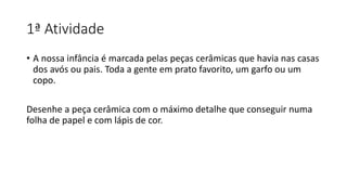1ª Atividade
• A nossa infância é marcada pelas peças cerâmicas que havia nas casas
dos avós ou pais. Toda a gente em prato favorito, um garfo ou um
copo.
Desenhe a peça cerâmica com o máximo detalhe que conseguir numa
folha de papel e com lápis de cor.
 