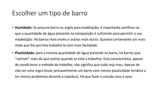 Escolher um tipo de barro
• Humidade: Se procura barro ou argila para modelação, é importante certificar-se
que a quantidade de água presente na composição é suficiente para permitir a sua
modelação. Há barros mais moles e outros mais duros. Quererá certamente um mais
mole que lhe permita trabalhá-lo com mais facilidade.
• Plasticidade: para a mesma quantidade de água presente no barro, há barros que
“racham” mais do que outros quando se está a trabalhar. Esta característica, apesar
de condicionar o método de trabalho, não significa que tudo seja mau. Apesar de
não ser uma regra linear, provavelmente um barro com menos plasticidade tenderá a
ter menos problemas durante a cozedura. Há que fazer o estudo caso a caso.
 