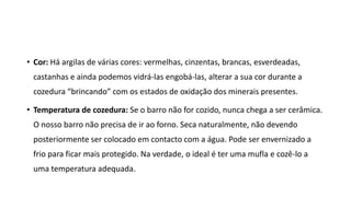 • Cor: Há argilas de várias cores: vermelhas, cinzentas, brancas, esverdeadas,
castanhas e ainda podemos vidrá-las engobá-las, alterar a sua cor durante a
cozedura “brincando” com os estados de oxidação dos minerais presentes.
• Temperatura de cozedura: Se o barro não for cozido, nunca chega a ser cerâmica.
O nosso barro não precisa de ir ao forno. Seca naturalmente, não devendo
posteriormente ser colocado em contacto com a água. Pode ser envernizado a
frio para ficar mais protegido. Na verdade, o ideal é ter uma mufla e cozê-lo a
uma temperatura adequada.
 