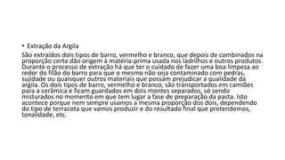 • Extração da Argila
São extraídos dois tipos de barro, vermelho e branco, que depois de combinados na
proporção certa dão origem à matéria-prima usada nos ladrilhos e outros produtos.
Durante o processo de extração há que ter o cuidado de fazer uma boa limpeza ao
redor do filão do barro para que o mesmo não seja contaminado com pedras,
sujidade ou quaisquer outros materiais que possam prejudicar a qualidade da
argila. Os dois tipos de barro, vermelho e branco, são transportados em camiões
para a cerâmica e ficam guardados em dois montes separados, só sendo
misturados no momento em que tem lugar a fase de preparação da pasta. Isto
acontece porque nem sempre usamos a mesma proporção dos dois, dependendo
do tipo de terracota que vamos produzir e do resultado final que pretendemos,
tonalidade, etc.
 