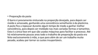 • Preparação da pasta
O barro é previamente misturado na proporção desejada, para depois ser
moído e amassado, ganhando uma consistência semelhante à da plasticina.
A pasta fica a repousar durante algum tempo de modo a ganhar melhor
consistência, para depois ser moldado nas mais variadas formas e tamanhos.
Esta é a única fase em que são usadas máquinas para facilitar o processo. Até
há relativamente poucos anos todo o trabalho de preparação da pasta era
feito exclusivamente à mão, o que para além de ser um trabalho muito
pesado, acabou por tornar os custos insuportáveis.
 