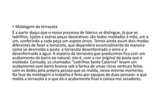 • Moldagem da terracota
É a partir daqui que o nosso processo de fabrico se distingue, já que os
ladrilhos, tijolos e outras peças decorativas são todos moldados à mão, um a
um, conferindo a cada peça um aspeto único. Temos ainda assim dois modos
diferentes de fazer a terracota, que dependem essencialmente da maneira
como se desmolda a pasta: a terracota desenformada a areia e a
desenformada a água. A maioria da terracota que produzimos fica com um
acabamento de barro ao natural, isto é, com a cor original da pasta que é
moldada. Contudo, os chamados “Ladrilhos Santa Catarina” levam um
acabamento com barro branco sob a forma de umas riscas verticais feitas
com os dedos pela própria pessoa que os molda, nesse mesmo momento.
Na fase da moldagem o trabalho é feito por equipas de duas pessoas: o que
molda a terracota e o que dá o acabamento final e coloca nos secadores.
 