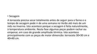 • Secagem
A terracota precisa secar totalmente antes de seguir para o forno e o
tempo de secagem pode ir de uma semana no Verão até mais de um
mês no Inverno. Isto acontece porque a secagem é feita naturalmente,
à temperatura ambiente. Nesta fase algumas peças podem rachar ou
empenar, em caso de grande amplitude térmica. Isto acontece
principalmente com as peças de maior dimensão: terracota 30×30 cm e
40×40 cm.
 