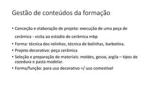 Gestão de conteúdos da formação
• Conceção e elaboração de projeto: execução de uma peça de
cerâmica - visita ao estúdio de cerâmica mbp
• Forma: técnica dos rolinhos, técnica de bolinhas, barbotina.
• Projeto decorativo: peça cerâmica
• Seleção e preparação de materiais: moldes, gesso, argila – tipos de
cozedura e pasta modelar.
• Forma/função: para uso decorativo =/ uso comestível
 