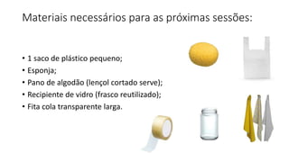 Materiais necessários para as próximas sessões:
• 1 saco de plástico pequeno;
• Esponja;
• Pano de algodão (lençol cortado serve);
• Recipiente de vidro (frasco reutilizado);
• Fita cola transparente larga.
 