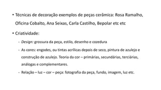 • Técnicas de decoração exemplos de peças cerâmica: Rosa Ramalho,
Oficina Cobalto, Ana Seixas, Carla Castilho, Bepolar etc etc
• Criatividade:
- Design: grossura da peça, estilo, desenho e cozedura
- As cores: engodes, ou tintas acrílicas depois de seco, pintura de azulejo e
construção de azulejo. Teoria da cor – primárias, secundárias, terciárias,
análogas e complementares.
- Relação – luz – cor – peça: fotografia da peça, fundo, imagem, luz etc.
 