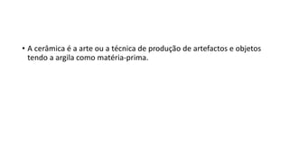 • A cerâmica é a arte ou a técnica de produção de artefactos e objetos
tendo a argila como matéria-prima.
 
