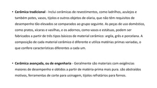 • Cerâmica tradicional - Inclui cerâmicas de revestimentos, como ladrilhos, azulejos e
também potes, vasos, tijolos e outros objetos de olaria, que não têm requisitos de
desempenho tão elevados se comparados ao grupo seguinte. As peças de uso doméstico,
como pratos, xícaras e vasilhas, e os adornos, como vasos e estátuas, podem ser
fabricados a partir de três tipos básicos de material cerâmico: argila, grês e porcelana. A
composição de cada material cerâmico é diferente e utiliza matérias primas variadas, o
que confere características diferentes a cada um.
• Cerâmica avançada, ou de engenharia - Geralmente são materiais com exigências
maiores de desempenho e obtidos a partir de matéria-prima mais pura. são abstraídos
motivos, ferramentas de corte para usinagem, tijolos refratários para fornos.
 