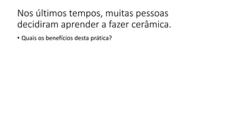 Nos últimos tempos, muitas pessoas
decidiram aprender a fazer cerâmica.
• Quais os benefícios desta prática?
 