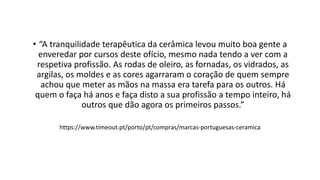 • “A tranquilidade terapêutica da cerâmica levou muito boa gente a
enveredar por cursos deste ofício, mesmo nada tendo a ver com a
respetiva profissão. As rodas de oleiro, as fornadas, os vidrados, as
argilas, os moldes e as cores agarraram o coração de quem sempre
achou que meter as mãos na massa era tarefa para os outros. Há
quem o faça há anos e faça disto a sua profissão a tempo inteiro, há
outros que dão agora os primeiros passos.”
https://www.timeout.pt/porto/pt/compras/marcas-portuguesas-ceramica
 