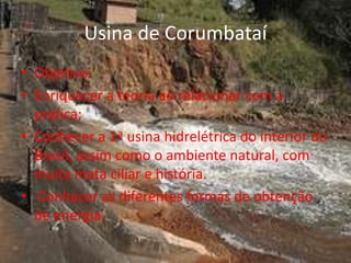 Usina de Corumbataí
• Objetivo:
• Enriquecer a teoria ao relacionar com a
  prática;
• Conhecer a 1ª usina hidrelétrica do interior do
  Brasil, assim como o ambiente natural, com
  muita mata ciliar e história.
• Conhecer as diferentes formas de obtenção
  de energia.
 