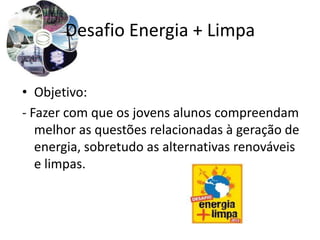 Desafio Energia + Limpa


• Objetivo:
- Fazer com que os jovens alunos compreendam
   melhor as questões relacionadas à geração de
   energia, sobretudo as alternativas renováveis
   e limpas.
 