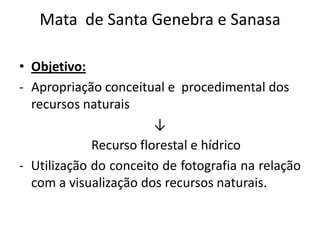 Mata de Santa Genebra e Sanasa

• Objetivo:
- Apropriação conceitual e procedimental dos
  recursos naturais
                        ↓
             Recurso florestal e hídrico
- Utilização do conceito de fotografia na relação
  com a visualização dos recursos naturais.
 