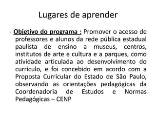 Lugares de aprender
- Objetivo do programa : Promover o acesso de
  professores e alunos da rede pública estadual
  paulista de ensino a museus, centros,
  institutos de arte e cultura e a parques, como
  atividade articulada ao desenvolvimento do
  currículo, e foi concebido em acordo com a
  Proposta Curricular do Estado de São Paulo,
  observando as orientações pedagógicas da
  Coordenadoria de Estudos e Normas
  Pedagógicas – CENP
 