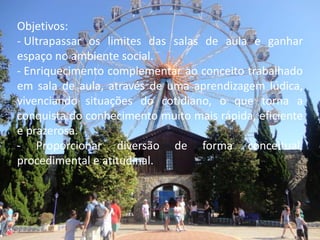 Objetivos:
- Ultrapassar os limites das salas de aula e ganhar
espaço no ambiente social.
- Enriquecimento complementar ao conceito trabalhado
em sala de aula, através de uma aprendizagem lúdica,
vivenciando situações do cotidiano, o que torna a
conquista do conhecimento muito mais rápida, eficiente
e prazerosa.
- Proporcionar diversão de forma conceitual,
procedimental e atitudinal.
 