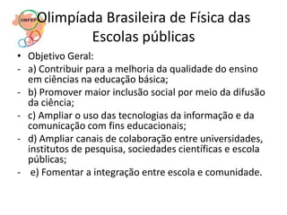 Olimpíada Brasileira de Física das
            Escolas públicas
• Objetivo Geral:
- a) Contribuir para a melhoria da qualidade do ensino
  em ciências na educação básica;
- b) Promover maior inclusão social por meio da difusão
  da ciência;
- c) Ampliar o uso das tecnologias da informação e da
  comunicação com fins educacionais;
- d) Ampliar canais de colaboração entre universidades,
  institutos de pesquisa, sociedades científicas e escola
  públicas;
- e) Fomentar a integração entre escola e comunidade.
 