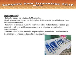 Objetivo principal:
- Estimular o gosto e o estudo pela Matemática.
- Atrair os alunos que têm receio da disciplina de Matemática, permitindo que estes
descubram o lado lúdico.
- Tentar que os alunos se divirtam a resolver questões matemáticas e percebam que
conseguir resolver os problemas propostos é uma conquista pessoal muito
recompensadora.
-Aumentar todos os anos o número de participantes no concurso a nível nacional e
tentar atingir as cotas de participação de outros países.
 