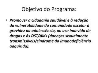 Objetivo do Programa:
• Promover a cidadania saudável e à redução
  da vulnerabilidade da comunidade escolar à
  gravidez na adolescência, ao uso indevido de
  drogas e às DST/Aids (doenças sexualmente
  transmissíveis/síndrome da imunodeficiência
  adquirida).
 