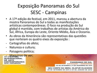 Exposição Panoramas do Sul
             SESC - Campinas
• A 17ª edição do festival, em 2011, marcou a abertura da
  mostra Panoramas do Sul a todas as manifestações
  artísticas contemporâneas. O foco na produção do Sul
  global é mantido, com trabalhos de artistas da América do
  Sul, África, Europa do Leste, Oriente Médio, Ásia e Oceania.
• As obras da Itinerância são representativas das questões
  que norteiam os quatro eixos da exposição :
- Cartografias do afeto;
- Natureza e cultura;
- Paisagens política;
- Maquinas de ver;
-
 