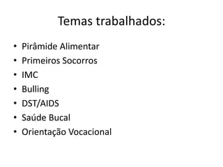 Temas trabalhados:
•   Pirâmide Alimentar
•   Primeiros Socorros
•   IMC
•   Bulling
•   DST/AIDS
•   Saúde Bucal
•   Orientação Vocacional
 