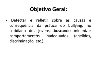 Objetivo Geral:
- Detectar e refletir sobre as causas e
  consequência da prática do bullying, no
  cotidiano dos jovens, buscando minimizar
  comportamentos inadequados (apelidos,
  discriminação, etc.)
 