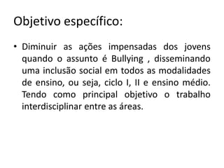 Objetivo específico:
• Diminuir as ações impensadas dos jovens
  quando o assunto é Bullying , disseminando
  uma inclusão social em todos as modalidades
  de ensino, ou seja, ciclo I, II e ensino médio.
  Tendo como principal objetivo o trabalho
  interdisciplinar entre as áreas.
 