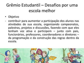 Grêmio Estudantil – Desafios por uma
           escola melhor
• Objetivo
- contribuir para aumentar a participação dos alunos nas
  atividades de sua escola, organizando campeonatos,
  palestras, projetos e discussões, fazendo com que eles
  tenham voz ativa e participem – junto com pais,
  funcionários, professores, coordenadores e diretores –
  da programação e da construção das regras dentro da
  escola.
 