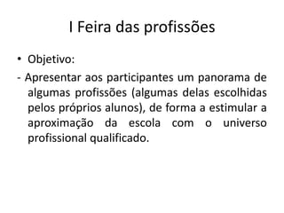 I Feira das profissões
• Objetivo:
- Apresentar aos participantes um panorama de
  algumas profissões (algumas delas escolhidas
  pelos próprios alunos), de forma a estimular a
  aproximação da escola com o universo
  profissional qualificado.
 