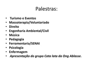 Palestras:
•    Turismo e Eventos
•   Massoterapia/Voluntariado
•   Direito
•   Engenharia Ambiental/Civil
•   Música
•   Pedagogia
•   Ferramentaria/SENAI
•   Psicologia
•   Enfermagem
•    Apresentação do grupo Cata lata da Ong Ablasse.
 
