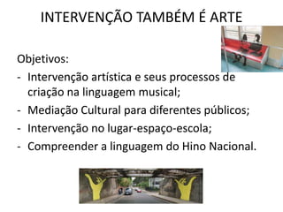 INTERVENÇÃO TAMBÉM É ARTE

Objetivos:
- Intervenção artística e seus processos de
  criação na linguagem musical;
- Mediação Cultural para diferentes públicos;
- Intervenção no lugar-espaço-escola;
- Compreender a linguagem do Hino Nacional.
 