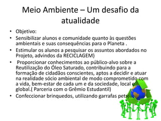 Meio Ambiente – Um desafio da
              atualidade
• Objetivo:
• Sensibilizar alunos e comunidade quanto às questões
  ambientais e suas consequências para o Planeta .
• Estimular os alunos a pesquisar os assuntos abordados no
  Projeto, advindos da RECICLAGEM)
• Proporcionar conhecimentos ao público-alvo sobre a
  Reutilização do Óleo Saturado, contribuindo para a
  formação de cidadãos conscientes, aptos a decidir e atuar
  na realidade sócio ambiental de modo comprometido com
  a vida, bem-estar de cada um e da sociedade, local e
  global.( Parceria com o Grêmio Estudantil)
• Confeccionar brinquedos, utilizando garrafas pets;
 